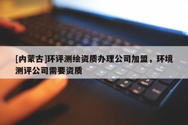 [內(nèi)蒙古]環(huán)評(píng)測(cè)繪資質(zhì)辦理公司加盟，環(huán)境測(cè)評(píng)公司需要資質(zhì)