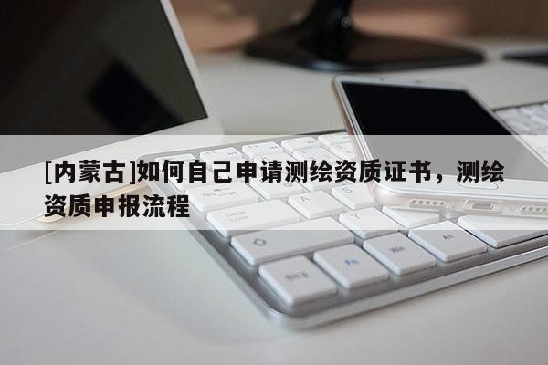 [內(nèi)蒙古]如何自己申請(qǐng)測(cè)繪資質(zhì)證書，測(cè)繪資質(zhì)申報(bào)流程