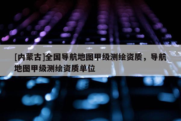 [內(nèi)蒙古]全國(guó)導(dǎo)航地圖甲級(jí)測(cè)繪資質(zhì)，導(dǎo)航地圖甲級(jí)測(cè)繪資質(zhì)單位