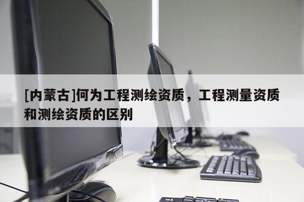 [內(nèi)蒙古]何為工程測(cè)繪資質(zhì)，工程測(cè)量資質(zhì)和測(cè)繪資質(zhì)的區(qū)別
