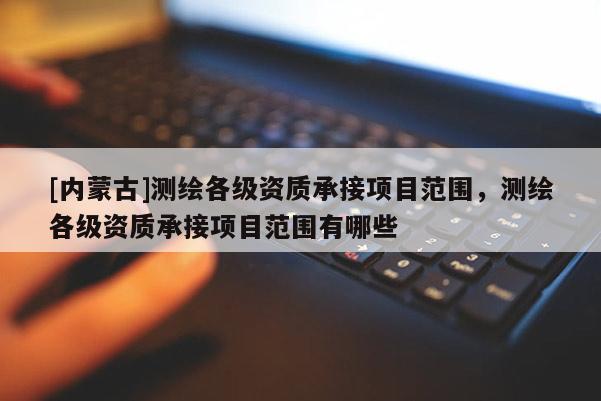 [內(nèi)蒙古]測(cè)繪各級(jí)資質(zhì)承接項(xiàng)目范圍，測(cè)繪各級(jí)資質(zhì)承接項(xiàng)目范圍有哪些