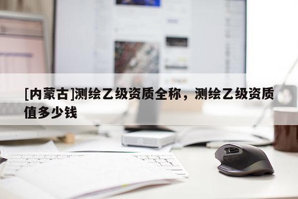 [內(nèi)蒙古]測繪乙級資質(zhì)全稱，測繪乙級資質(zhì)值多少錢