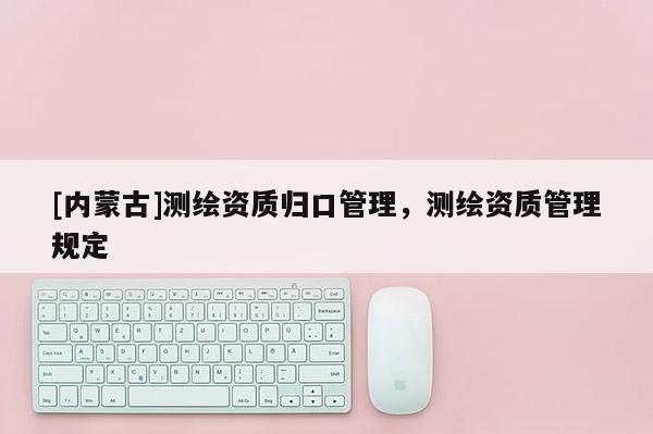 [內(nèi)蒙古]測繪資質(zhì)歸口管理，測繪資質(zhì)管理規(guī)定