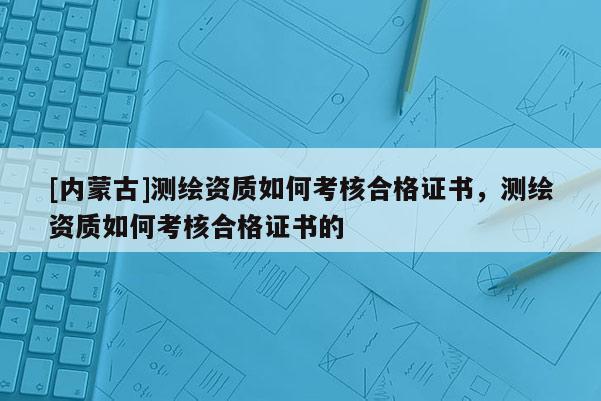 [內(nèi)蒙古]測繪資質(zhì)如何考核合格證書，測繪資質(zhì)如何考核合格證書的