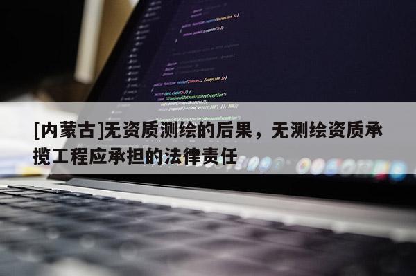 [內(nèi)蒙古]無(wú)資質(zhì)測(cè)繪的后果，無(wú)測(cè)繪資質(zhì)承攬工程應(yīng)承擔(dān)的法律責(zé)任