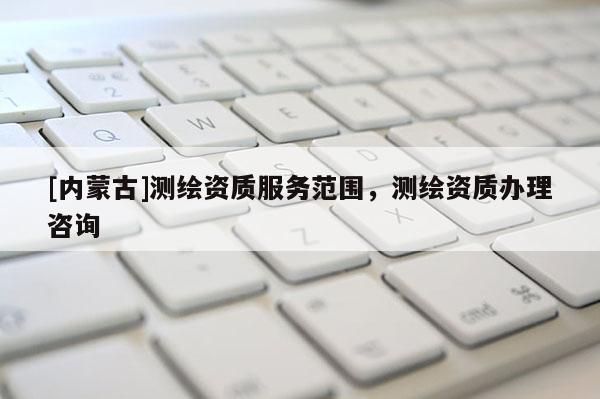 [內(nèi)蒙古]測(cè)繪資質(zhì)服務(wù)范圍，測(cè)繪資質(zhì)辦理咨詢