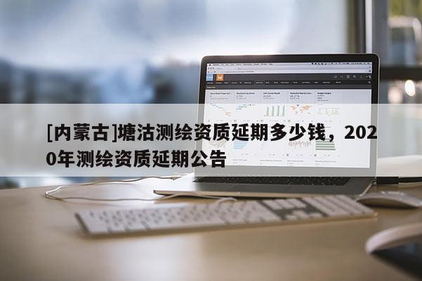 [內(nèi)蒙古]塘沽測(cè)繪資質(zhì)延期多少錢，2020年測(cè)繪資質(zhì)延期公告