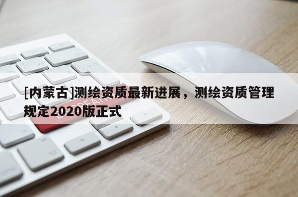 [內(nèi)蒙古]測繪資質(zhì)最新進展，測繪資質(zhì)管理規(guī)定2020版正式
