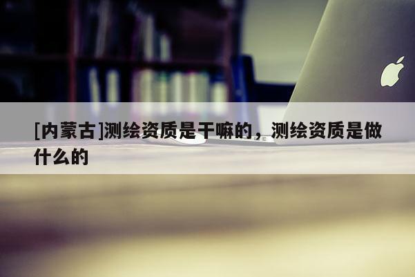 [內(nèi)蒙古]測(cè)繪資質(zhì)是干嘛的，測(cè)繪資質(zhì)是做什么的