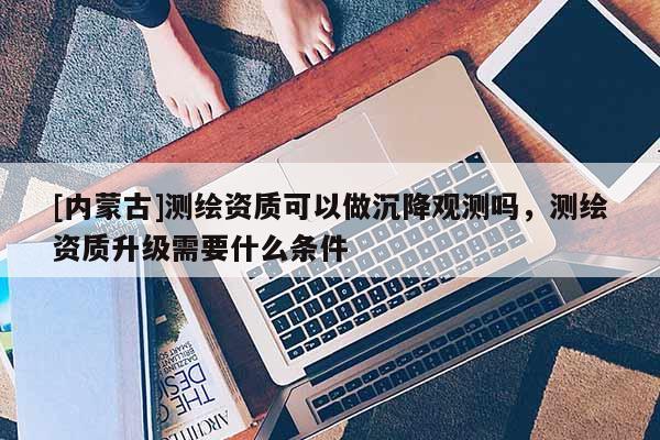 [內(nèi)蒙古]測(cè)繪資質(zhì)可以做沉降觀測(cè)嗎，測(cè)繪資質(zhì)升級(jí)需要什么條件