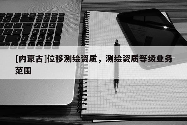 [內(nèi)蒙古]位移測繪資質(zhì)，測繪資質(zhì)等級業(yè)務(wù)范圍