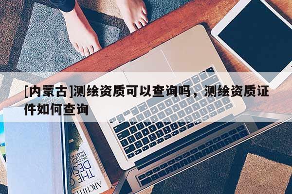 [內(nèi)蒙古]測繪資質(zhì)可以查詢嗎，測繪資質(zhì)證件如何查詢