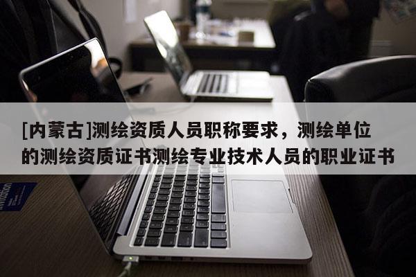 [內(nèi)蒙古]測(cè)繪資質(zhì)人員職稱要求，測(cè)繪單位的測(cè)繪資質(zhì)證書(shū)測(cè)繪專業(yè)技術(shù)人員的職業(yè)證書(shū)