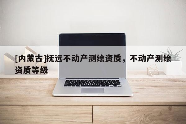 [內(nèi)蒙古]撫遠(yuǎn)不動產(chǎn)測繪資質(zhì)，不動產(chǎn)測繪資質(zhì)等級