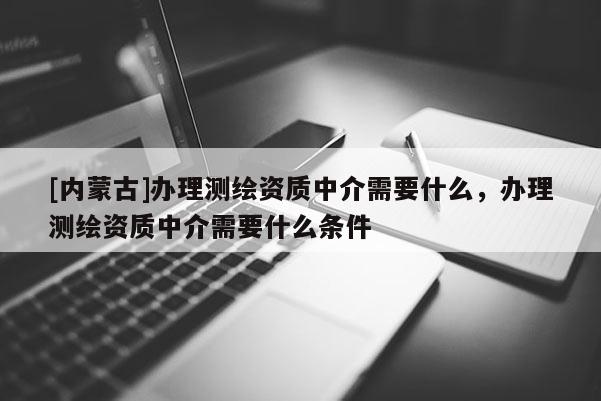 [內(nèi)蒙古]辦理測(cè)繪資質(zhì)中介需要什么，辦理測(cè)繪資質(zhì)中介需要什么條件
