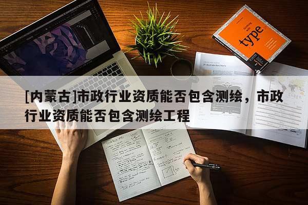 [內(nèi)蒙古]市政行業(yè)資質(zhì)能否包含測繪，市政行業(yè)資質(zhì)能否包含測繪工程