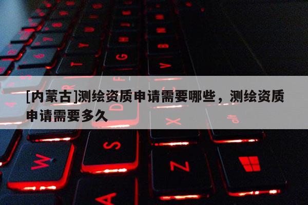 [內(nèi)蒙古]測(cè)繪資質(zhì)申請(qǐng)需要哪些，測(cè)繪資質(zhì)申請(qǐng)需要多久