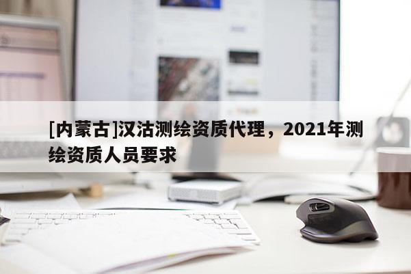 [內(nèi)蒙古]漢沽測繪資質(zhì)代理，2021年測繪資質(zhì)人員要求