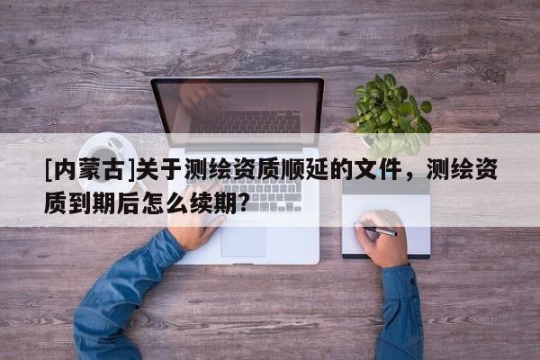 [內(nèi)蒙古]關(guān)于測繪資質(zhì)順延的文件，測繪資質(zhì)到期后怎么續(xù)期?