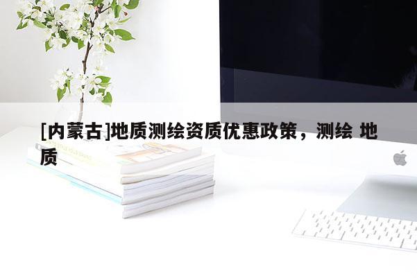 [內(nèi)蒙古]地質(zhì)測(cè)繪資質(zhì)優(yōu)惠政策，測(cè)繪 地質(zhì)
