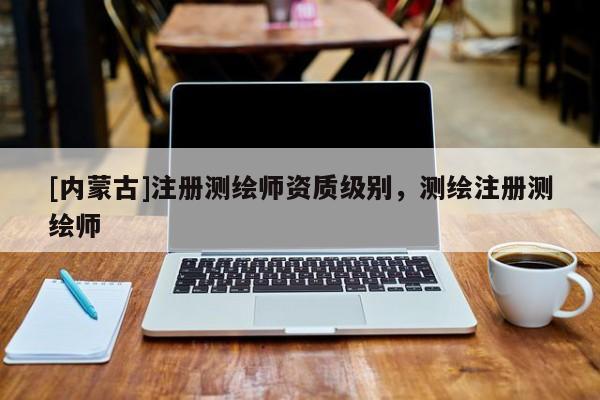 [內(nèi)蒙古]注冊測繪師資質(zhì)級別，測繪注冊測繪師