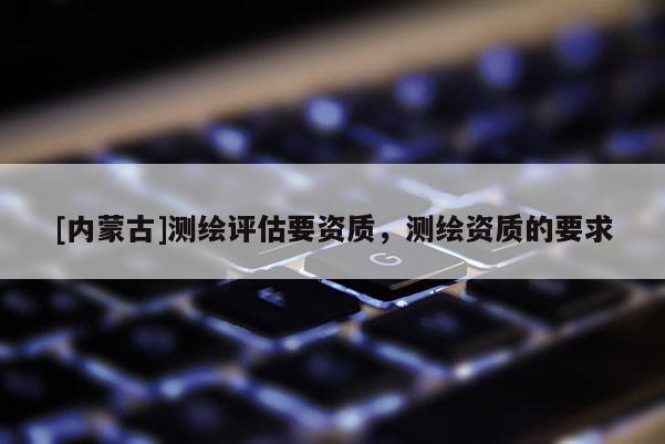 [內(nèi)蒙古]測(cè)繪評(píng)估要資質(zhì)，測(cè)繪資質(zhì)的要求