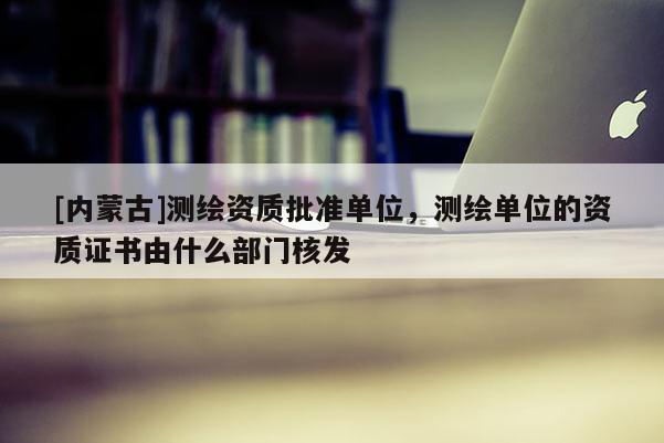[內(nèi)蒙古]測(cè)繪資質(zhì)批準(zhǔn)單位，測(cè)繪單位的資質(zhì)證書由什么部門核發(fā)