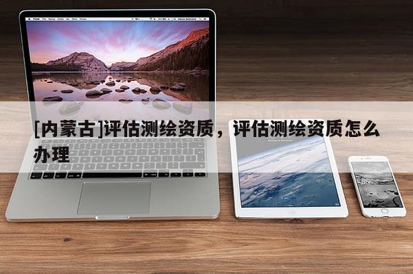 [內(nèi)蒙古]評估測繪資質(zhì)，評估測繪資質(zhì)怎么辦理