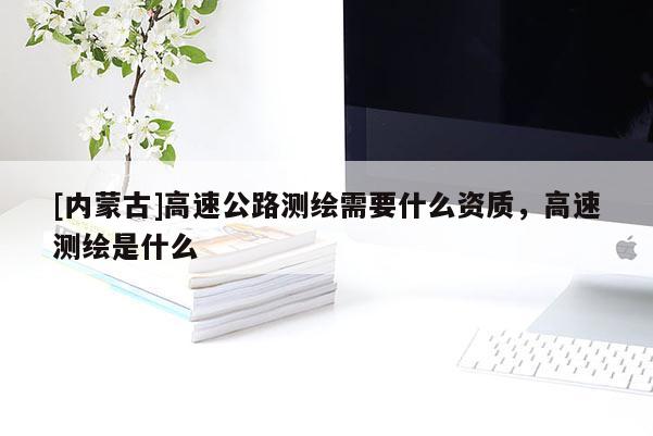 [內(nèi)蒙古]高速公路測繪需要什么資質(zhì)，高速測繪是什么