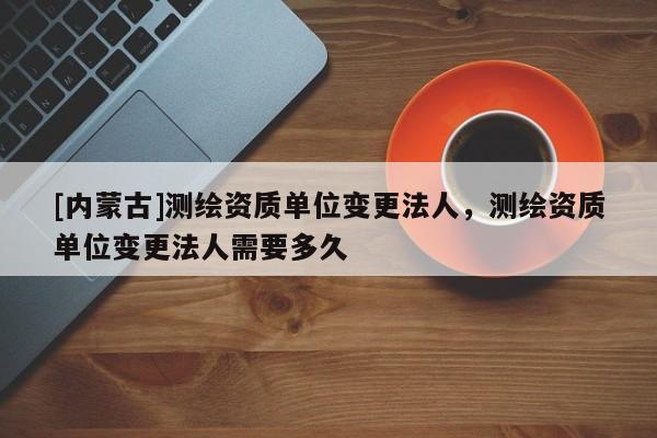 [內(nèi)蒙古]測繪資質(zhì)單位變更法人，測繪資質(zhì)單位變更法人需要多久