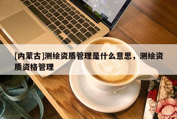 [內(nèi)蒙古]測(cè)繪資質(zhì)管理是什么意思，測(cè)繪資質(zhì)資格管理