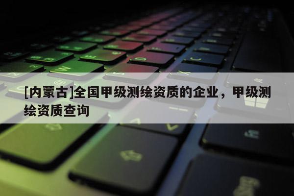 [內(nèi)蒙古]全國甲級測繪資質(zhì)的企業(yè)，甲級測繪資質(zhì)查詢