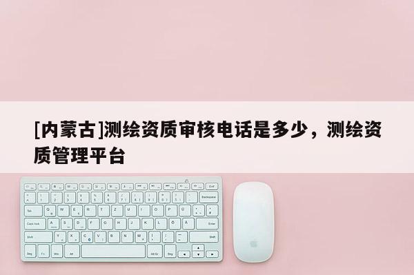 [內(nèi)蒙古]測(cè)繪資質(zhì)審核電話(huà)是多少，測(cè)繪資質(zhì)管理平臺(tái)