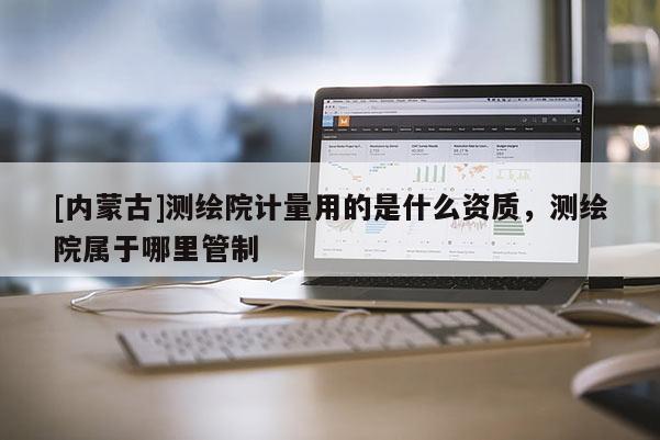 [內(nèi)蒙古]測(cè)繪院計(jì)量用的是什么資質(zhì)，測(cè)繪院屬于哪里管制