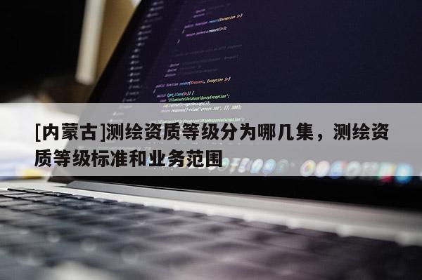 [內(nèi)蒙古]測繪資質(zhì)等級分為哪幾集，測繪資質(zhì)等級標(biāo)準(zhǔn)和業(yè)務(wù)范圍