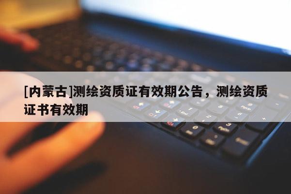 [內(nèi)蒙古]測(cè)繪資質(zhì)證有效期公告，測(cè)繪資質(zhì)證書有效期
