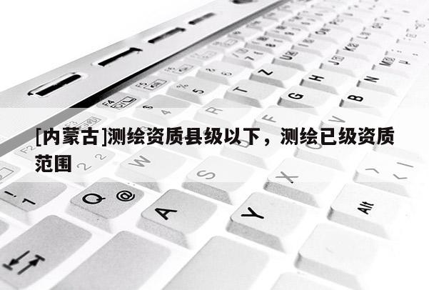 [內(nèi)蒙古]測繪資質(zhì)縣級以下，測繪已級資質(zhì)范圍