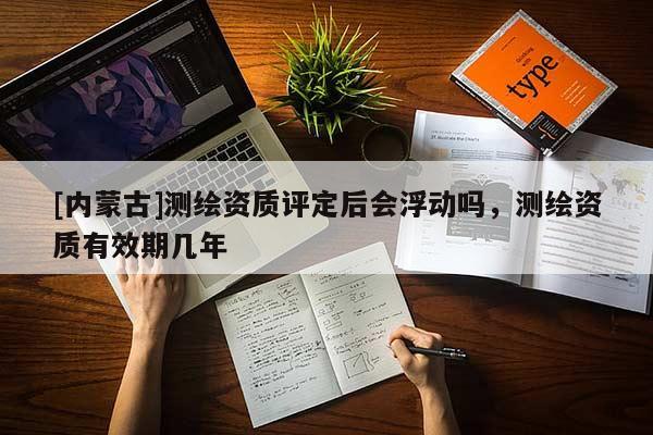 [內(nèi)蒙古]測(cè)繪資質(zhì)評(píng)定后會(huì)浮動(dòng)嗎，測(cè)繪資質(zhì)有效期幾年