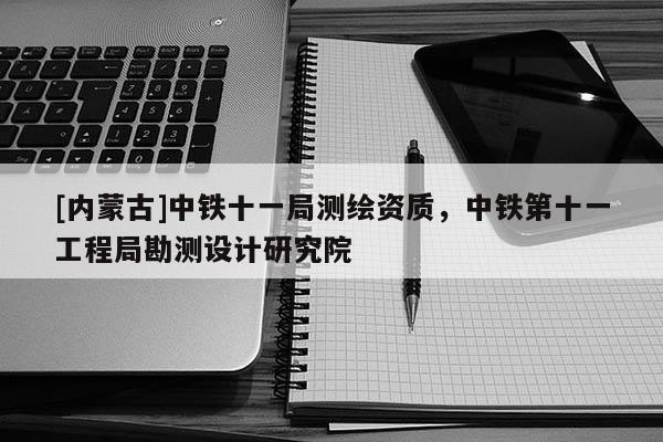 [內(nèi)蒙古]中鐵十一局測繪資質(zhì)，中鐵第十一工程局勘測設(shè)計研究院