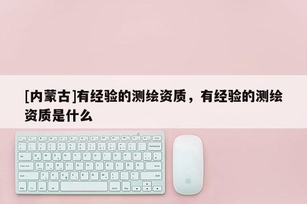 [內(nèi)蒙古]有經(jīng)驗的測繪資質(zhì)，有經(jīng)驗的測繪資質(zhì)是什么