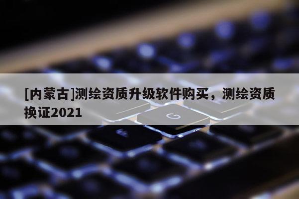 [內(nèi)蒙古]測繪資質升級軟件購買，測繪資質換證2021