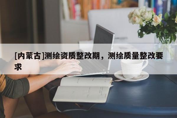 [內(nèi)蒙古]測繪資質(zhì)整改期，測繪質(zhì)量整改要求