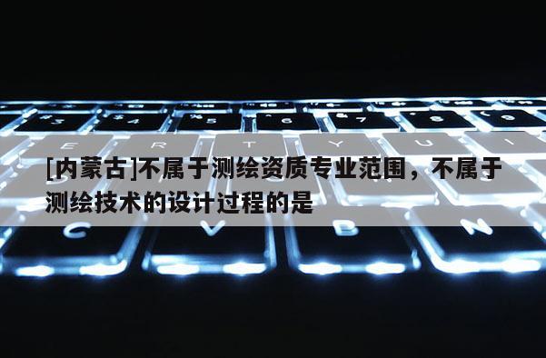 [內(nèi)蒙古]不屬于測(cè)繪資質(zhì)專業(yè)范圍，不屬于測(cè)繪技術(shù)的設(shè)計(jì)過程的是