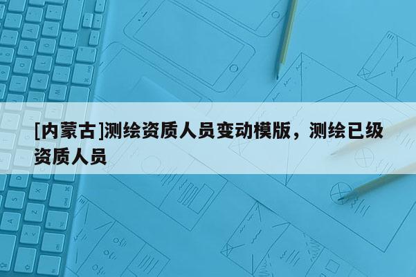 [內(nèi)蒙古]測(cè)繪資質(zhì)人員變動(dòng)模版，測(cè)繪已級(jí)資質(zhì)人員