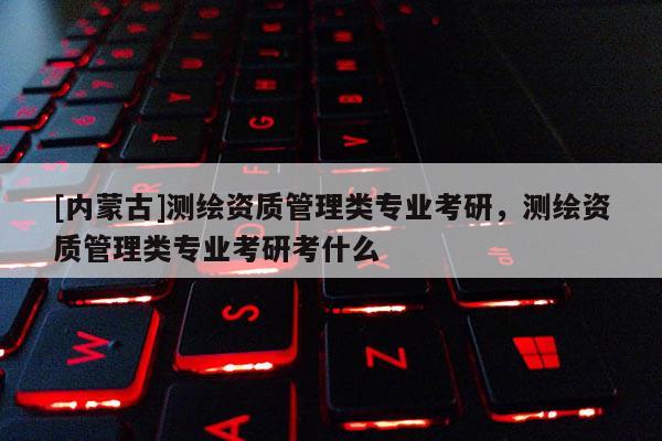 [內(nèi)蒙古]測繪資質(zhì)管理類專業(yè)考研，測繪資質(zhì)管理類專業(yè)考研考什么