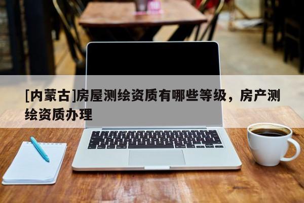 [內(nèi)蒙古]房屋測繪資質(zhì)有哪些等級，房產(chǎn)測繪資質(zhì)辦理