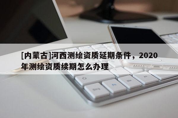 [內(nèi)蒙古]河西測(cè)繪資質(zhì)延期條件，2020年測(cè)繪資質(zhì)續(xù)期怎么辦理