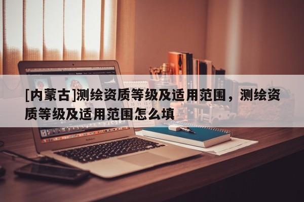 [內(nèi)蒙古]測繪資質(zhì)等級及適用范圍，測繪資質(zhì)等級及適用范圍怎么填
