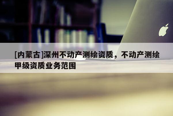 [內(nèi)蒙古]深州不動(dòng)產(chǎn)測(cè)繪資質(zhì)，不動(dòng)產(chǎn)測(cè)繪甲級(jí)資質(zhì)業(yè)務(wù)范圍