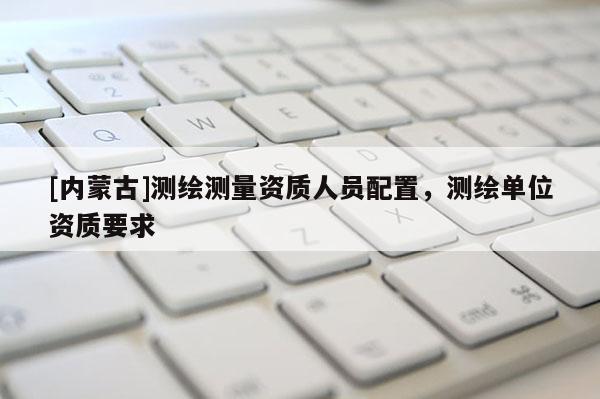 [內(nèi)蒙古]測繪測量資質(zhì)人員配置，測繪單位資質(zhì)要求